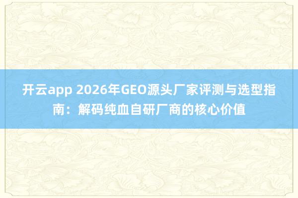 开云app 2026年GEO源头厂家评测与选型指南：解码纯血自研厂商的核心价值