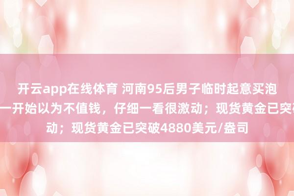 开云app在线体育 河南95后男子临时起意买泡面抽中1克黄金：一开始以为不值钱，仔细一看很激动；现货黄金已突破4880美元/盎司