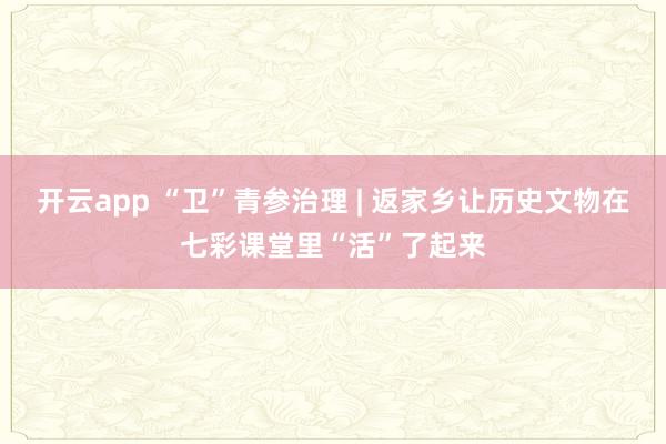 开云app “卫”青参治理 | 返家乡让历史文物在七彩课堂里“活”了起来