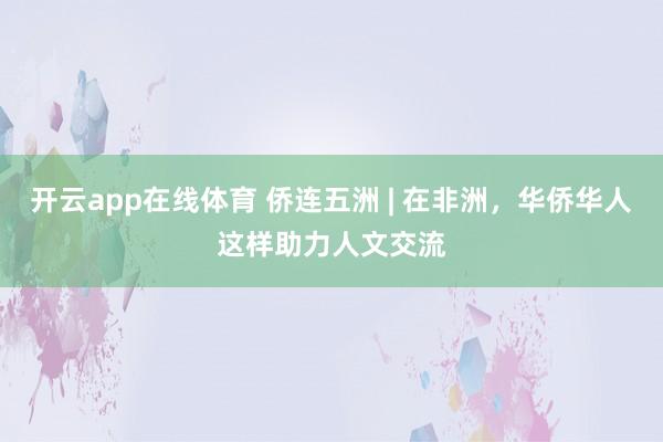开云app在线体育 侨连五洲 | 在非洲，华侨华人这样助力人文交流