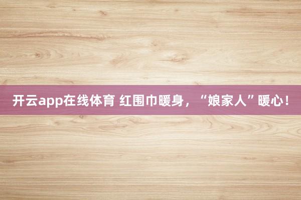 开云app在线体育 红围巾暖身，“娘家人”暖心！