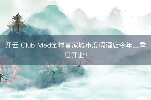开云 Club Med全球首家城市度假酒店今年二季度开业！