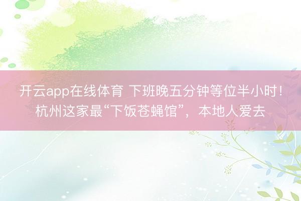 开云app在线体育 下班晚五分钟等位半小时!杭州这家最“下饭苍蝇馆”,本地人爱去
