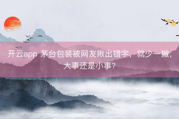 开云app 茅台包装被网友揪出错字，就少一撇，大事还是小事？