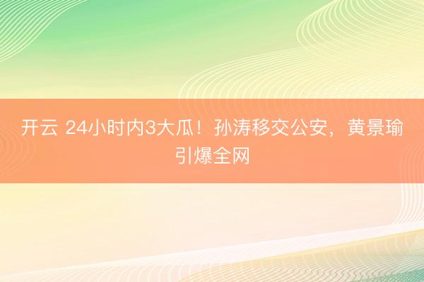 开云 24小时内3大瓜！孙涛移交公安，黄景瑜引爆全网