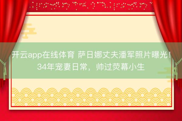 开云app在线体育 萨日娜丈夫潘军照片曝光！34年宠妻日常，帅过荧幕小生