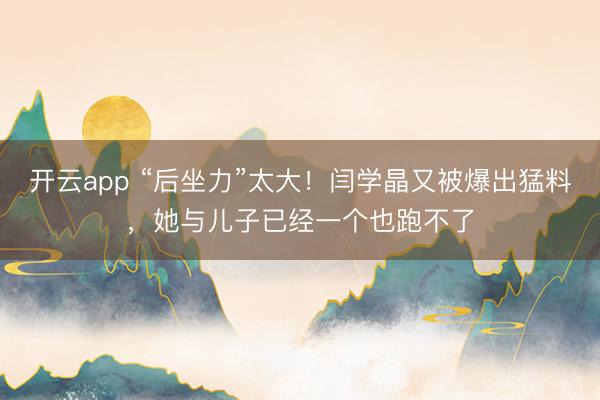 开云app “后坐力”太大!闫学晶又被爆出猛料,她与儿子已经一个也跑不了