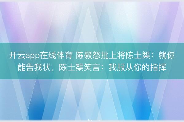 开云app在线体育 陈毅怒批上将陈士榘:就你能告我状,陈士榘笑言:我服从你的指挥