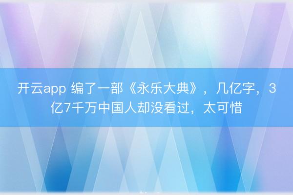 开云app 编了一部《永乐大典》,几亿字,3亿7千万中国人却没看过,太可惜