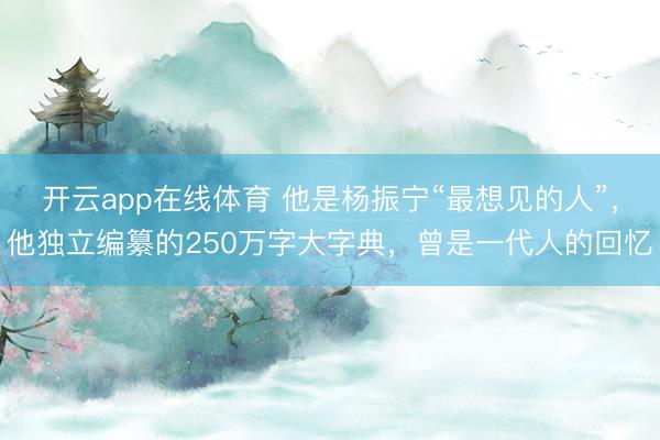 开云app在线体育 他是杨振宁“最想见的人”,他独立编纂的250万字大字典,曾是一代人的回忆