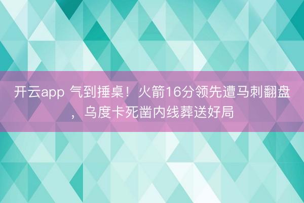 开云app 气到捶桌！火箭16分领先遭马刺翻盘，乌度卡死凿内线葬送好局