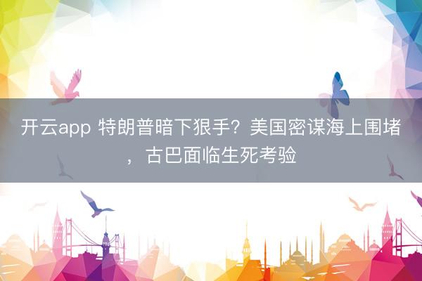 开云app 特朗普暗下狠手?美国密谋海上围堵,古巴面临生死考验