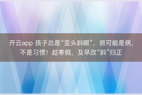 开云app 孩子总是“歪头斜眼”，很可能是病，不是习惯！趁寒假，及早改“斜”归正