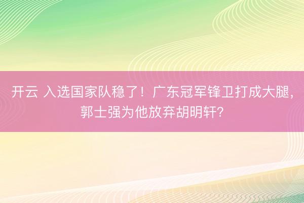 开云 入选国家队稳了！广东冠军锋卫打成大腿，郭士强为他放弃胡明轩？