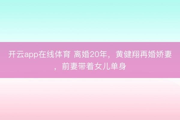 开云app在线体育 离婚20年，黄健翔再婚娇妻，前妻带着女儿单身