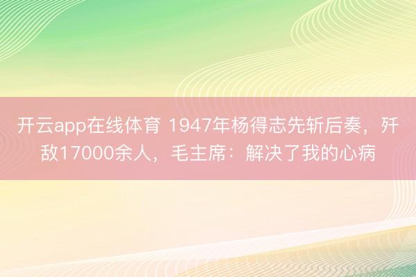 开云app在线体育 1947年杨得志先斩后奏,歼敌17000余人,毛主席:解决了我的心病