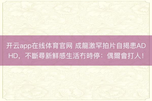 开云app在线体育官网 成龍激罕拍片自揭患ADHD，不斷尋新鮮感生活冇時停：偶爾會打人！