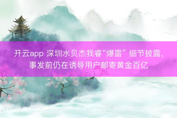 开云app 深圳水贝杰我睿“爆雷” 细节披露，事发前仍在诱导用户邮寄黄金百亿