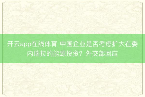 开云app在线体育 中国企业是否考虑扩大在委内瑞拉的能源投资？外交部回应