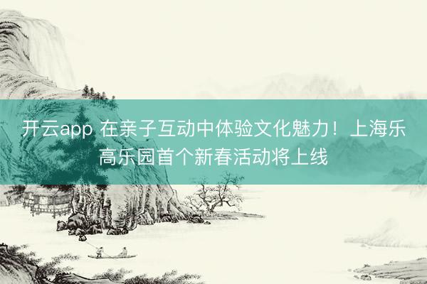 开云app 在亲子互动中体验文化魅力！上海乐高乐园首个新春活动将上线
