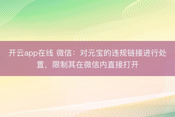 开云app在线 微信：对元宝的违规链接进行处置，限制其在微信内直接打开