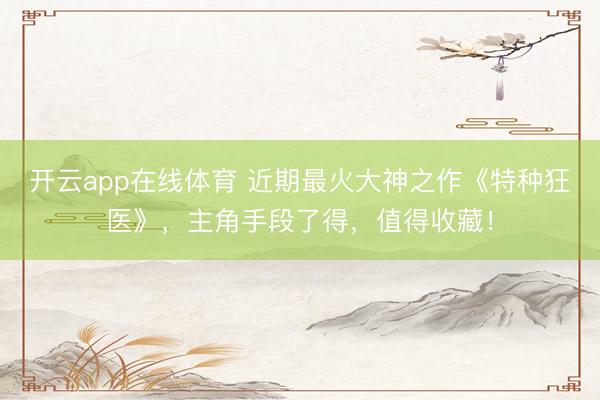 开云app在线体育 近期最火大神之作《特种狂医》，主角手段了得，值得收藏！