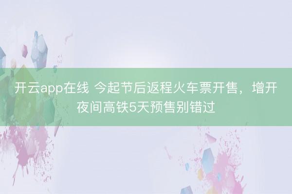 开云app在线 今起节后返程火车票开售，增开夜间高铁5天预售别错过