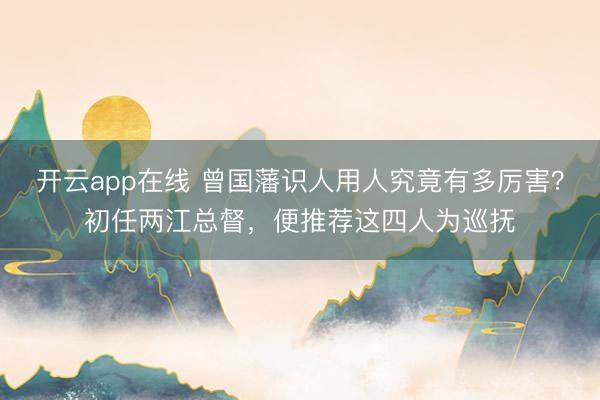 开云app在线 曾国藩识人用人究竟有多厉害？初任两江总督，便推荐这四人为巡抚