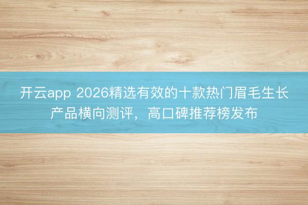 开云app 2026精选有效的十款热门眉毛生长产品横向测评，高口碑推荐榜发布
