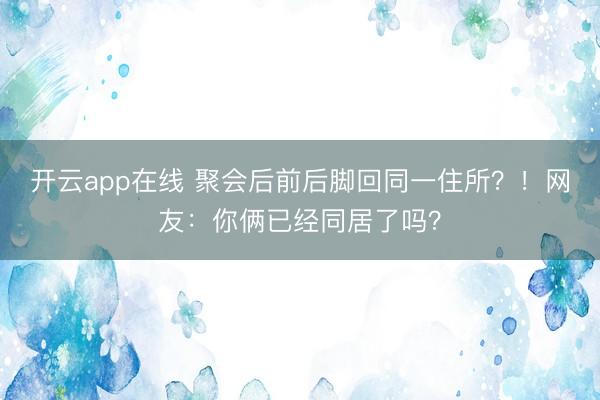 开云app在线 聚会后前后脚回同一住所？！网友：你俩已经同居了吗？