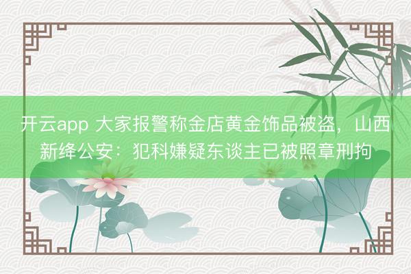 开云app 大家报警称金店黄金饰品被盗，山西新绛公安：犯科嫌疑东谈主已被照章刑拘