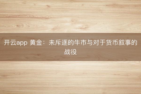 开云app 黄金：未斥逐的牛市与对于货币叙事的战役