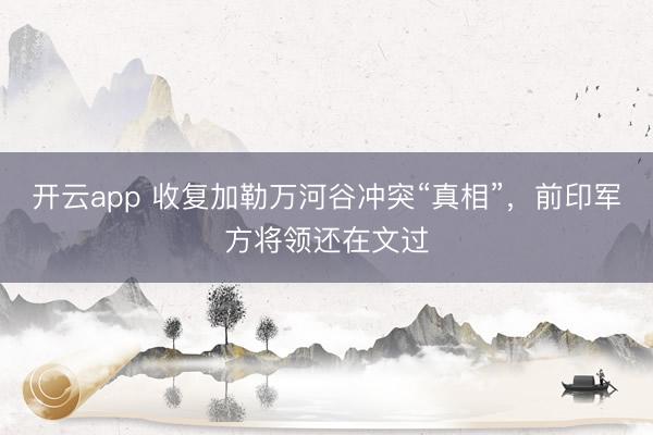 开云app 收复加勒万河谷冲突“真相”，前印军方将领还在文过
