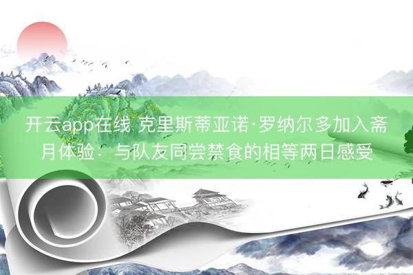 开云app在线 克里斯蒂亚诺·罗纳尔多加入斋月体验：与队友同尝禁食的相等两日感受