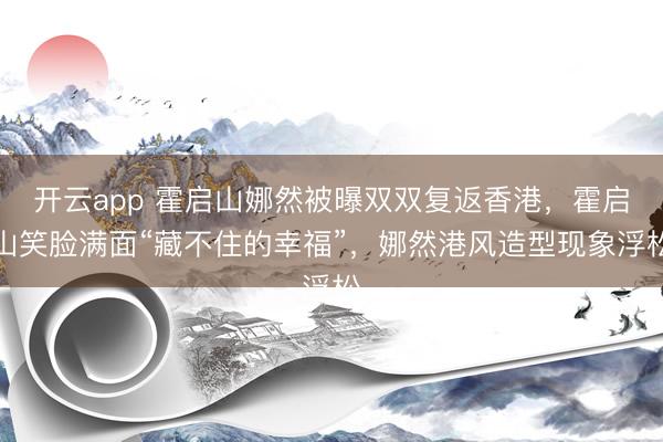 开云app 霍启山娜然被曝双双复返香港，霍启山笑脸满面“藏不住的幸福”，娜然港风造型现象浮松