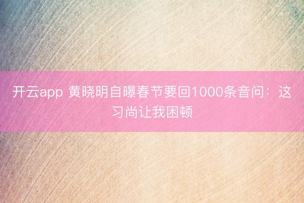 开云app 黄晓明自曝春节要回1000条音问:这习尚让我困顿
