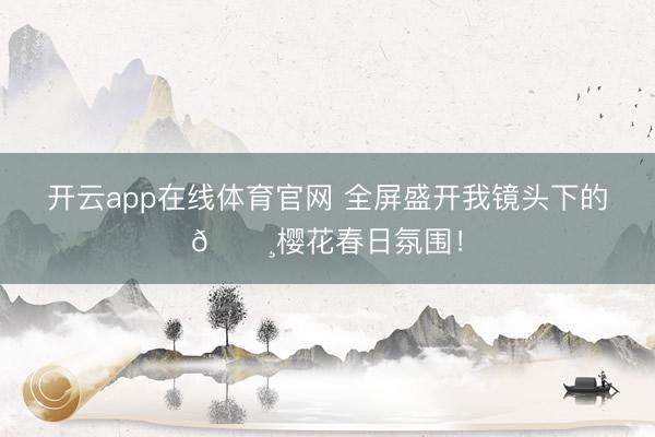 开云app在线体育官网 全屏盛开我镜头下的🌸樱花春日氛围！