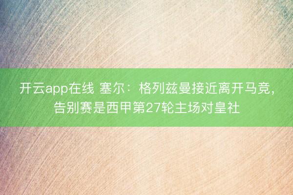 开云app在线 塞尔:格列兹曼接近离开马竞,告别赛是西甲第27轮主场对皇社