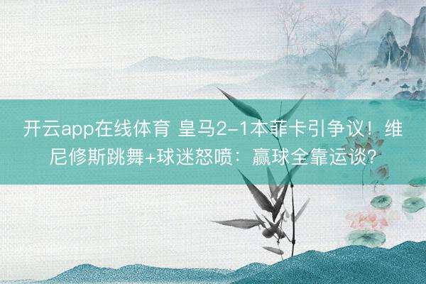 开云app在线体育 皇马2-1本菲卡引争议!维尼修斯跳舞+球迷怒喷:赢球全靠运谈?