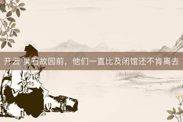 开云 吴石故园前,他们一直比及闭馆还不肯离去