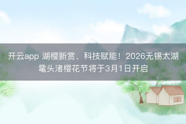 开云app 湖樱新赏、科技赋能!2026无锡太湖鼋头渚樱花节将于3月1日开启