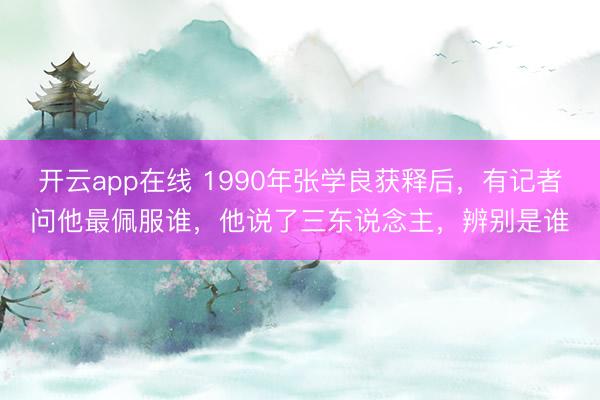 开云app在线 1990年张学良获释后,有记者问他最佩服谁,他说了三东说念主,辨别是谁