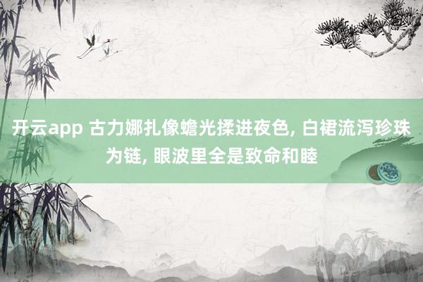 开云app 古力娜扎像蟾光揉进夜色， 白裙流泻珍珠为链， 眼波里全是致命和睦