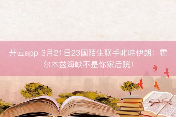 开云app 3月21日23国陌生联手叱咤伊朗:霍尔木兹海峡不是你家后院!