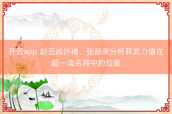 开云app 赵云战许褚、张郃来分析其武力值在超一流名将中的位置
