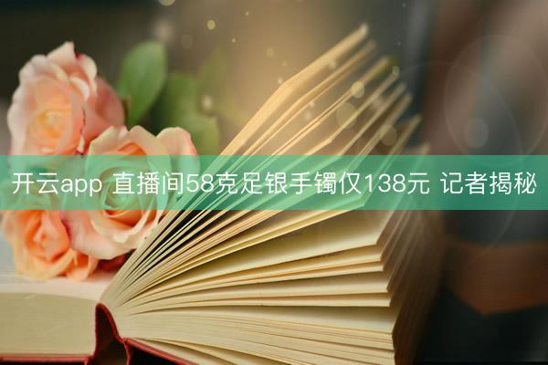 开云app 直播间58克足银手镯仅138元 记者揭秘