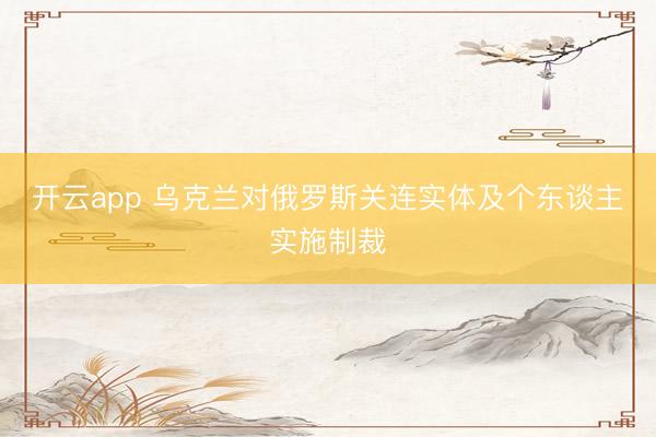 开云app 乌克兰对俄罗斯关连实体及个东谈主实施制裁