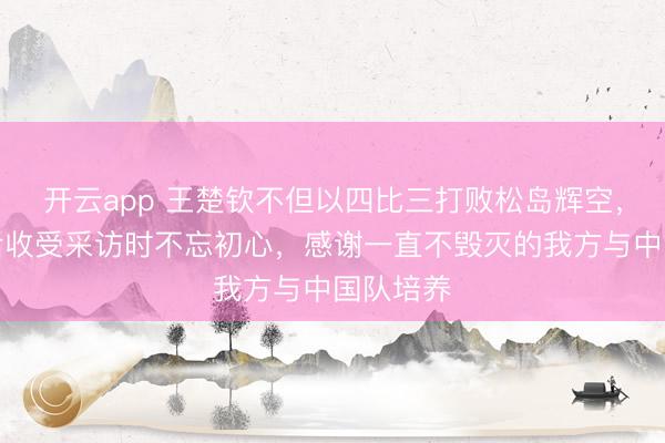 开云app 王楚钦不但以四比三打败松岛辉空，还在赛后收受采访时不忘初心，感谢一直不毁灭的我方与中国队培养