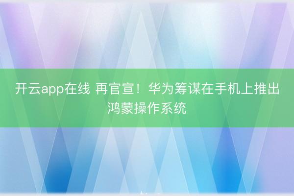 开云app在线 再官宣!华为筹谋在手机上推出鸿蒙操作系统