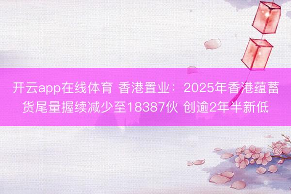 开云app在线体育 香港置业:2025年香港蕴蓄货尾量握续减少至18387伙 创逾2年半新低